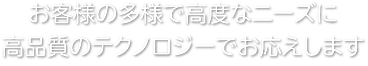 お客様の多様で高度なニーズに高品質のテクノロジーでお応えします